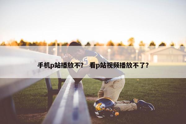 手机p站播放不？ 看p站视频播放不了？