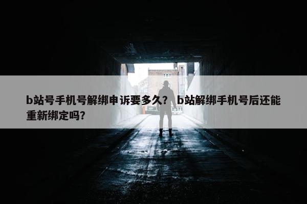 b站号手机号解绑申诉要多久？ b站解绑手机号后还能重新绑定吗？