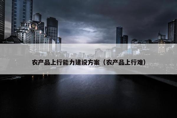 农产品上行能力建设方案（农产品上行难）