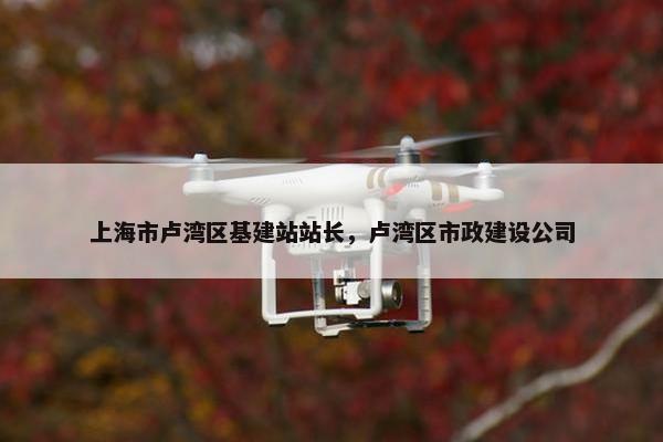 上海市卢湾区基建站站长，卢湾区市政建设公司