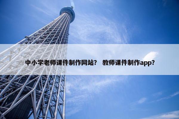 中小学老师课件制作网站？ 教师课件制作app？