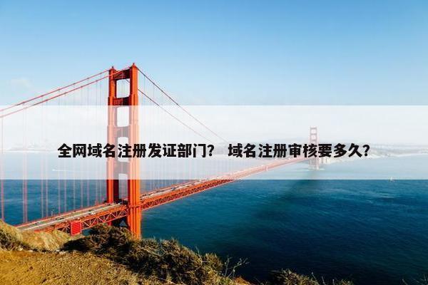 全网域名注册发证部门？ 域名注册审核要多久？