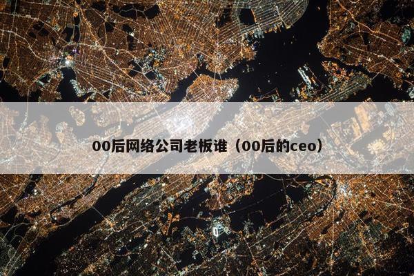 00后网络公司老板谁（00后的ceo）