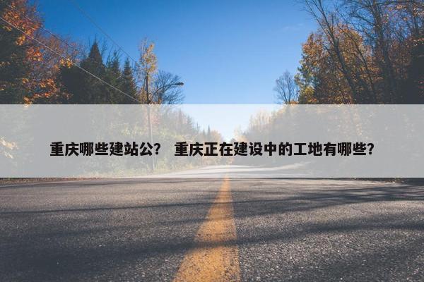 重庆哪些建站公？ 重庆正在建设中的工地有哪些？