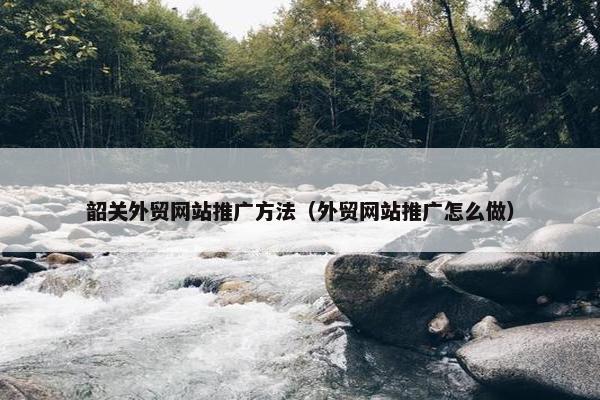 韶关外贸网站推广方法（外贸网站推广怎么做）
