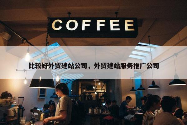 比较好外贸建站公司，外贸建站服务推广公司