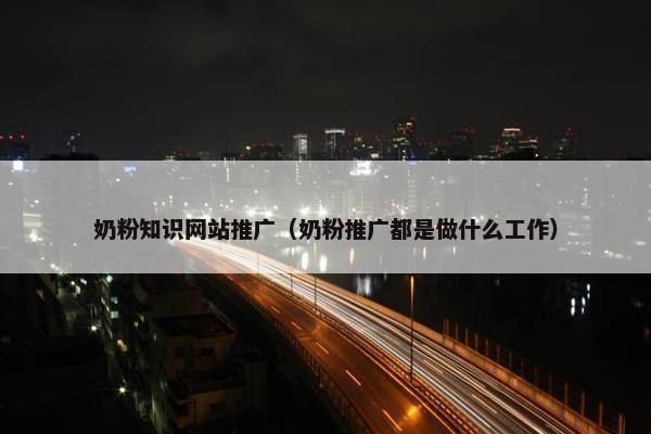 奶粉知识网站推广（奶粉推广都是做什么工作）