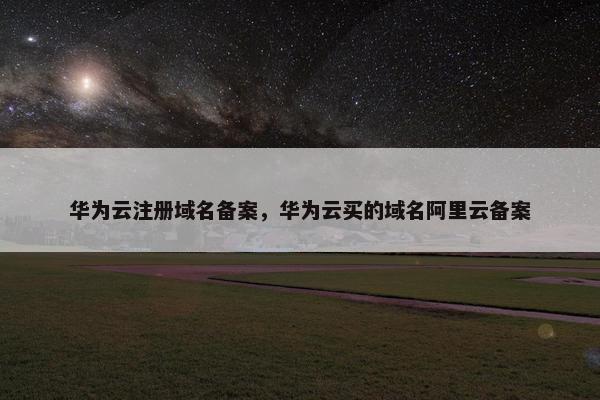 华为云注册域名备案，华为云买的域名阿里云备案