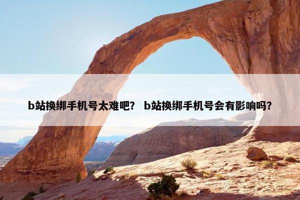 b站换绑手机号太难吧？ b站换绑手机号会有影响吗？
