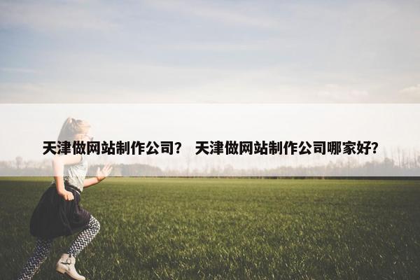 天津做网站制作公司？ 天津做网站制作公司哪家好？