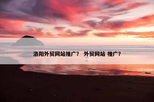 洛阳外贸网站推广？ 外贸网站 推广？