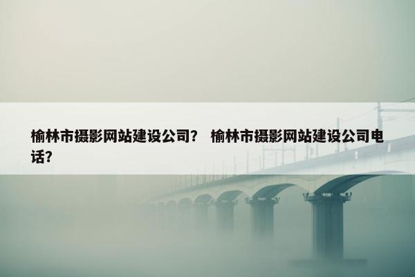 榆林市摄影网站建设公司？ 榆林市摄影网站建设公司电话？