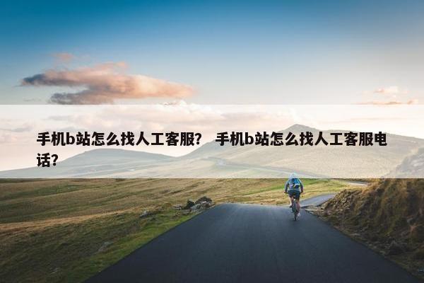 手机b站怎么找人工客服？ 手机b站怎么找人工客服电话？