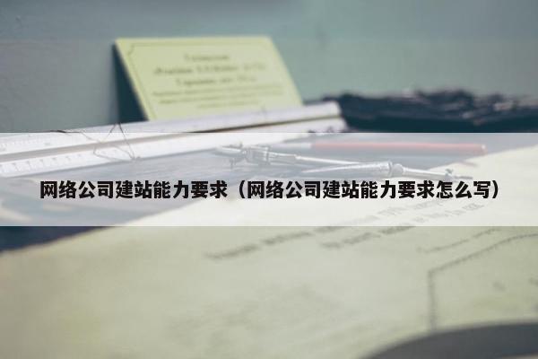 网络公司建站能力要求（网络公司建站能力要求怎么写）