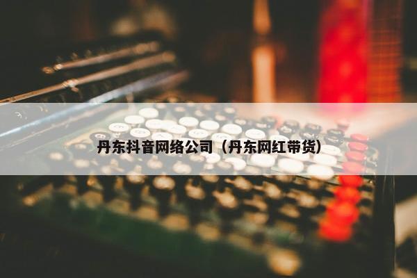 丹东抖音网络公司（丹东网红带货）