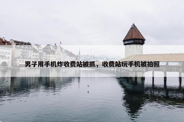 男子用手机炸收费站被抓，收费站玩手机被拍照