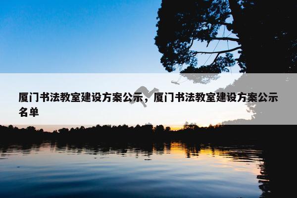厦门书法教室建设方案公示，厦门书法教室建设方案公示名单