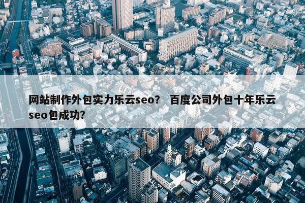 网站制作外包实力乐云seo？ 百度公司外包十年乐云seo包成功？