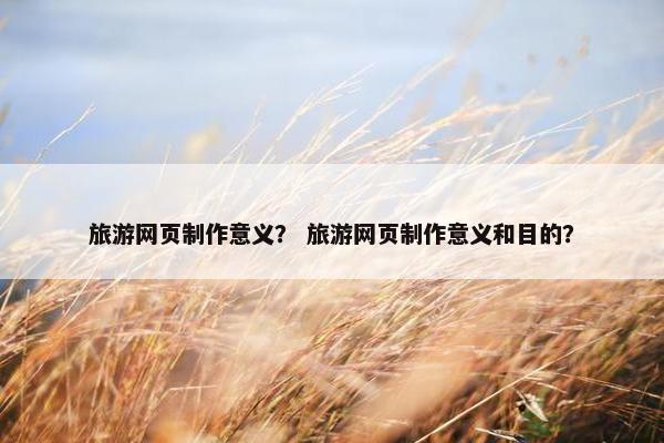 旅游网页制作意义？ 旅游网页制作意义和目的？