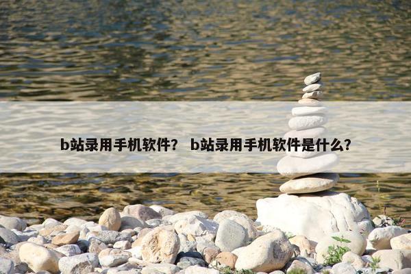 b站录用手机软件？ b站录用手机软件是什么？