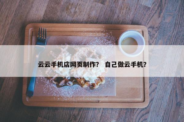 云云手机店网页制作？ 自己做云手机？