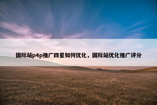国际站p4p推广四星如何优化，国际站优化推广评分