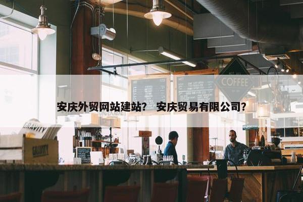 安庆外贸网站建站？ 安庆贸易有限公司？