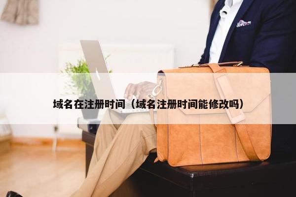 域名在注册时间（域名注册时间能修改吗）