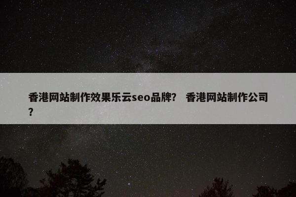 香港网站制作效果乐云seo品牌？ 香港网站制作公司？