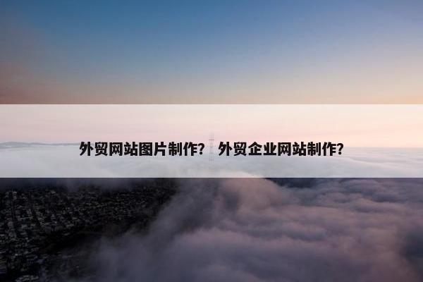 外贸网站图片制作？ 外贸企业网站制作？