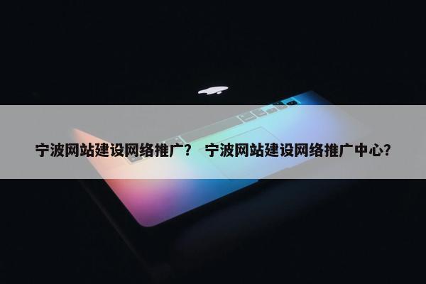 宁波网站建设网络推广？ 宁波网站建设网络推广中心？