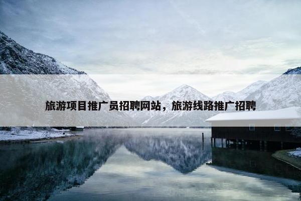 旅游项目推广员招聘网站，旅游线路推广招聘