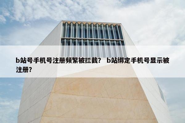 b站号手机号注册频繁被拦截？ b站绑定手机号显示被注册？