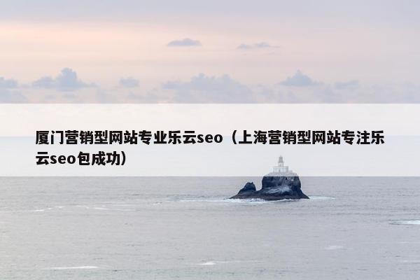 厦门营销型网站专业乐云seo（上海营销型网站专注乐云seo包成功）