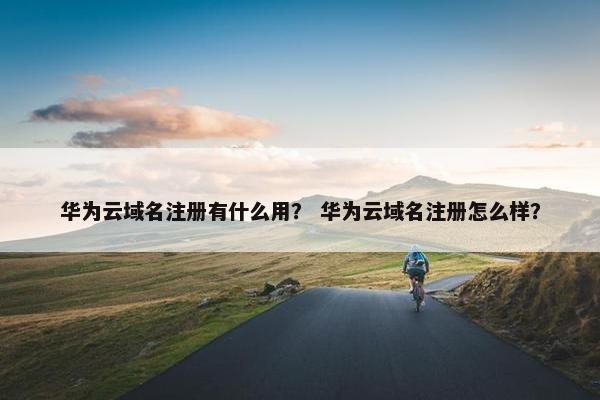 华为云域名注册有什么用？ 华为云域名注册怎么样？