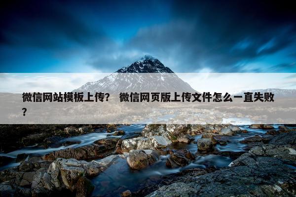 微信网站模板上传？ 微信网页版上传文件怎么一直失败？