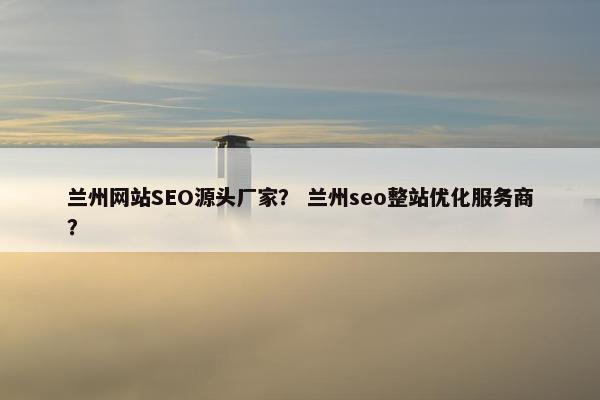 兰州网站SEO源头厂家？ 兰州seo整站优化服务商？