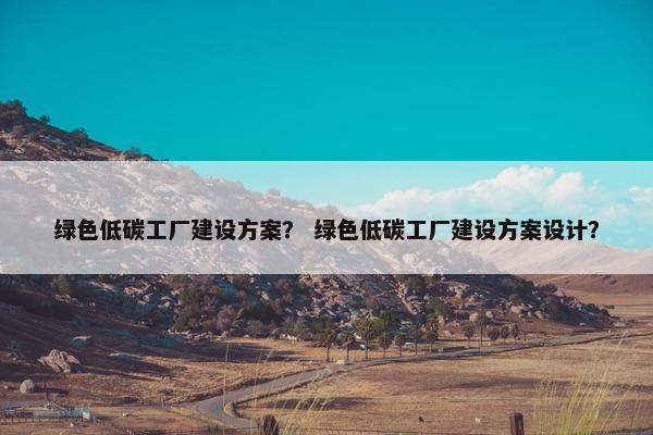 绿色低碳工厂建设方案？ 绿色低碳工厂建设方案设计？