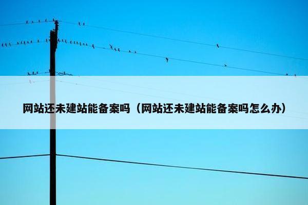 网站还未建站能备案吗（网站还未建站能备案吗怎么办）