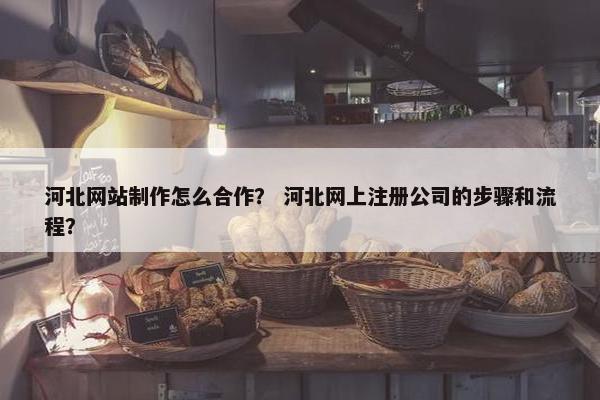 河北网站制作怎么合作？ 河北网上注册公司的步骤和流程？