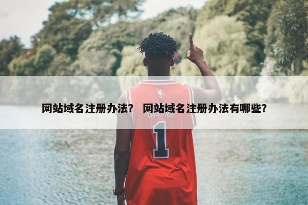 网站域名注册办法？ 网站域名注册办法有哪些？