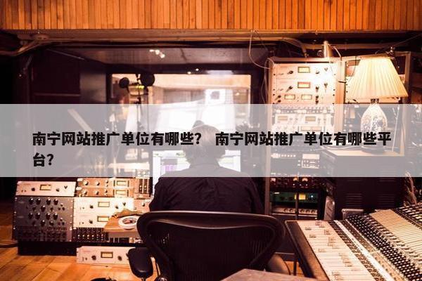 南宁网站推广单位有哪些？ 南宁网站推广单位有哪些平台？