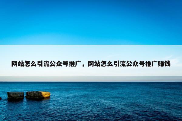 网站怎么引流公众号推广，网站怎么引流公众号推广赚钱