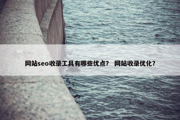 网站seo收录工具有哪些优点？ 网站收录优化？