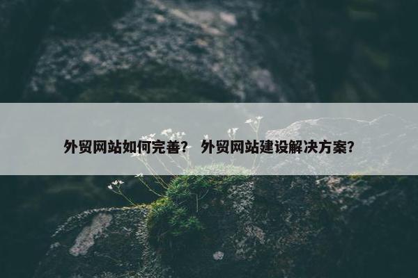 外贸网站如何完善？ 外贸网站建设解决方案？