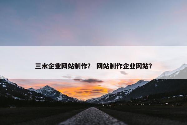 三水企业网站制作？ 网站制作企业网站？