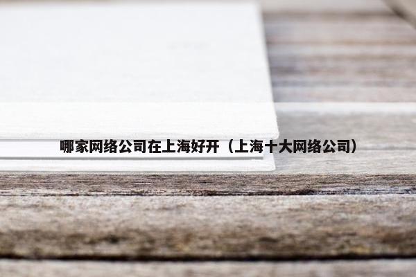 哪家网络公司在上海好开（上海十大网络公司）