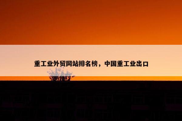 重工业外贸网站排名榜，中国重工业出口