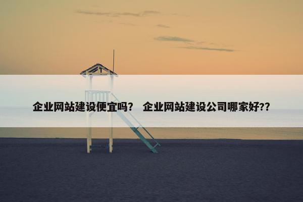 企业网站建设便宜吗？ 企业网站建设公司哪家好?？