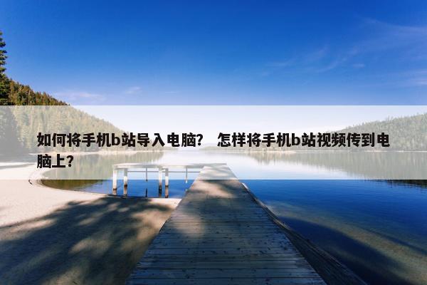 如何将手机b站导入电脑？ 怎样将手机b站视频传到电脑上？